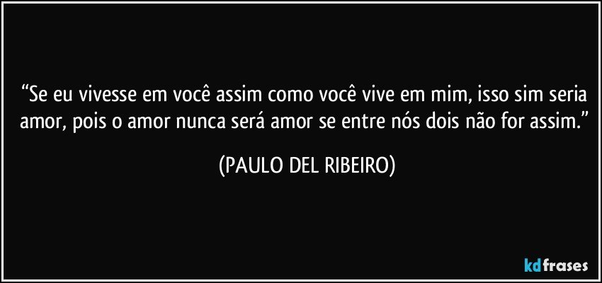 “Se eu vivesse em você assim como você vive em mim, isso sim seria amor, pois o amor nunca será amor se entre nós dois não for assim.” (PAULO DEL RIBEIRO)