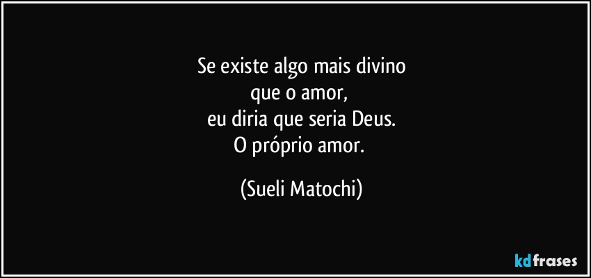 Se existe algo mais divino
que o amor, 
eu diria que seria Deus.
O próprio amor. (Sueli Matochi)