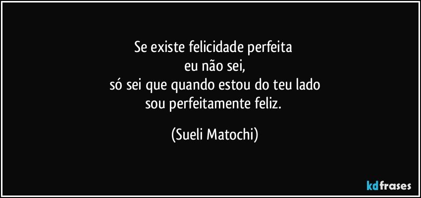 Se existe felicidade perfeita 
eu não sei,
só sei que quando estou do teu lado
sou perfeitamente feliz. (Sueli Matochi)