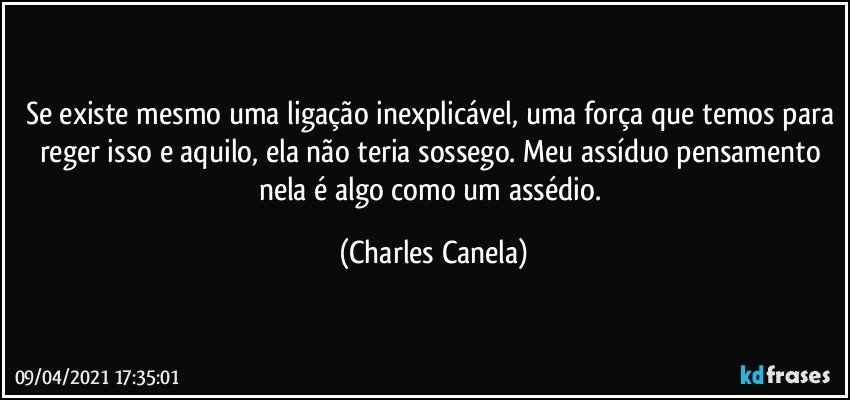 Se existe mesmo uma ligação inexplicável, uma força que temos para reger isso e aquilo, ela não teria sossego. Meu assíduo pensamento nela é algo como um assédio. (Charles Canela)