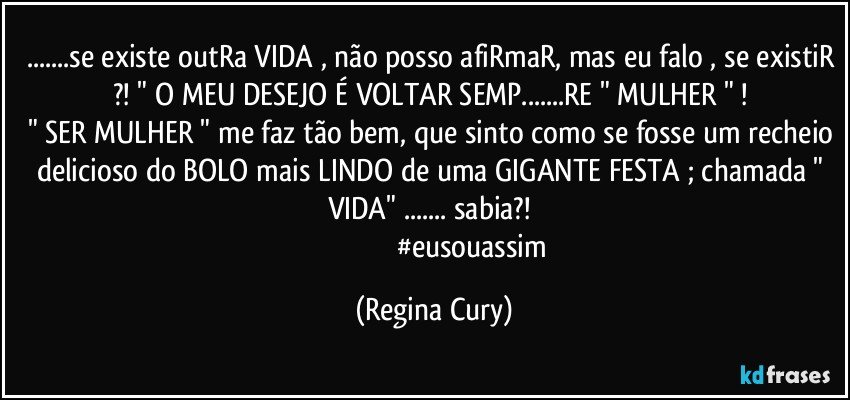 ...se existe outRa VIDA , não posso afiRmaR, mas eu falo , se existiR ?! " O MEU DESEJO É VOLTAR SEMP...RE " MULHER " ! 
" SER MULHER " me faz tão bem, que sinto como se fosse um recheio delicioso do BOLO mais LINDO de uma GIGANTE FESTA ; chamada " VIDA" ... sabia?!    
                                            #eusouassim (Regina Cury)