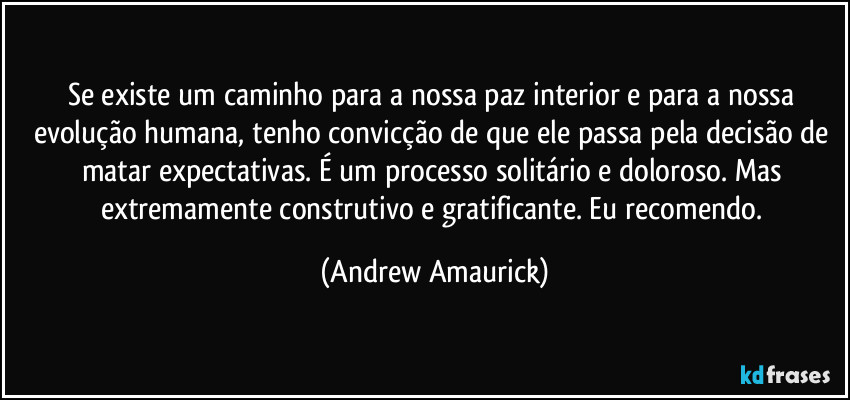 Se existe um caminho para a nossa paz interior e para a nossa evolução humana, tenho convicção de que ele passa pela decisão de matar expectativas. É um processo solitário e doloroso. Mas extremamente construtivo e gratificante. Eu recomendo. (Andrew Amaurick)