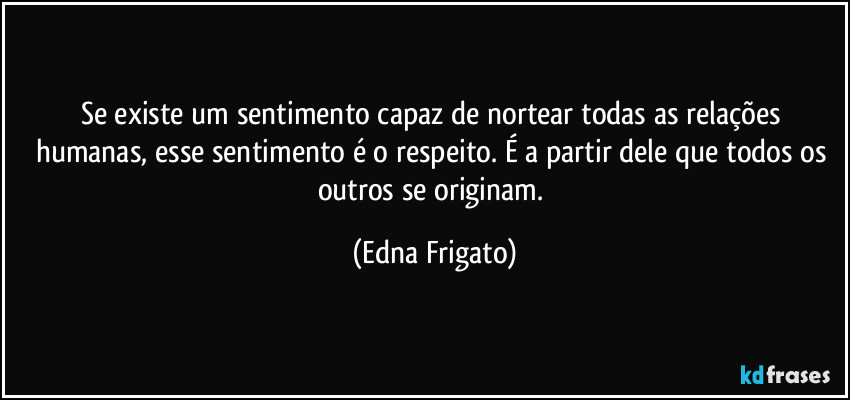 Se existe um sentimento capaz de nortear todas as relações humanas, esse sentimento é o respeito. É a partir dele que todos os outros se originam. (Edna Frigato)