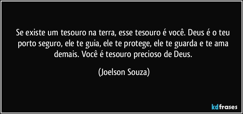 Se existe um tesouro na terra, esse tesouro é você. Deus é o teu porto seguro, ele te guia, ele te protege, ele te guarda e te ama demais. Você é tesouro precioso de Deus. (Joelson Souza)