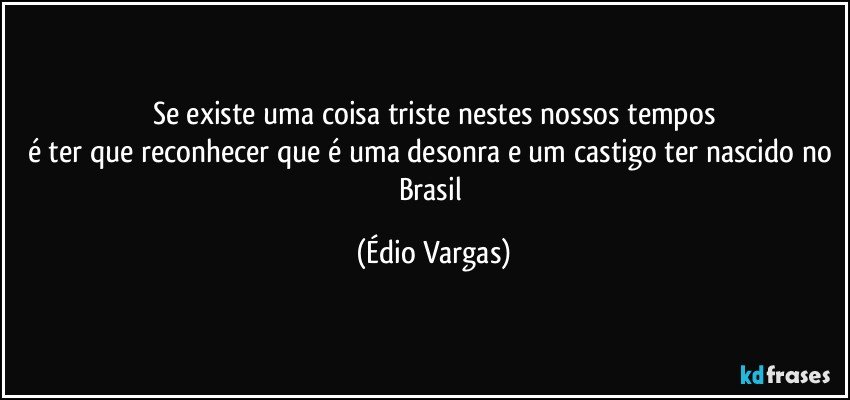 Se existe uma coisa triste nestes nossos tempos
é ter que reconhecer que é uma desonra e um castigo ter nascido no Brasil (Édio Vargas)