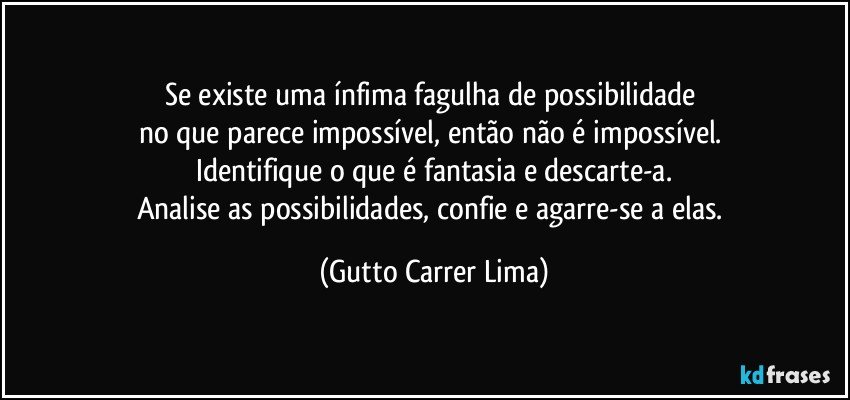 Se existe uma ínfima fagulha de possibilidade 
no que parece impossível, então não é impossível. 
Identifique o que é fantasia e descarte-a.
Analise as possibilidades, confie e agarre-se a elas. (Gutto Carrer Lima)