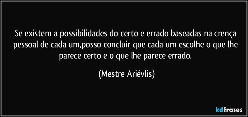 Se existem a possibilidades do certo e errado baseadas na crença pessoal de cada um,posso concluir que cada um escolhe o que lhe parece certo e o que lhe parece errado. (Mestre Ariévlis)