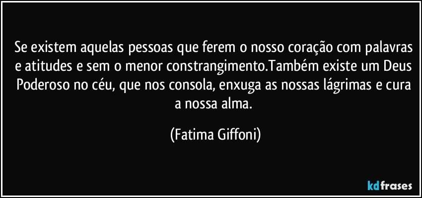 Se existem aquelas pessoas que ferem o nosso coração com palavras e atitudes e sem o menor constrangimento.Também existe um Deus Poderoso no céu, que nos consola, enxuga as nossas lágrimas e cura a nossa alma. (Fatima Giffoni)