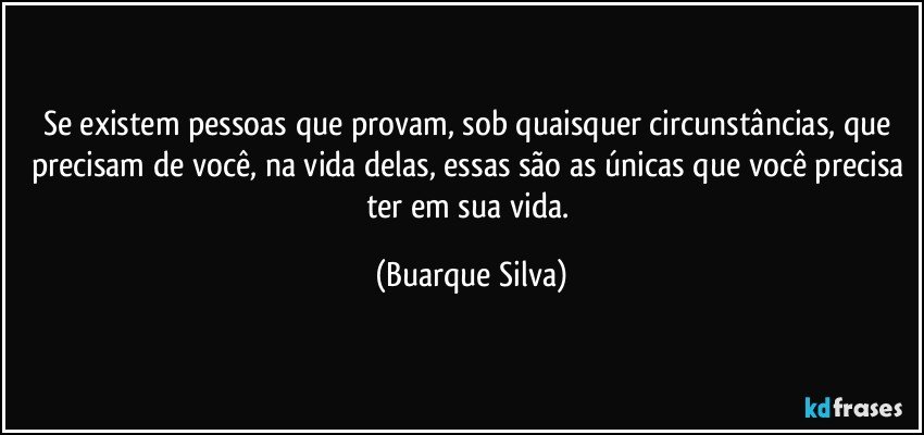 Se existem pessoas que provam, sob quaisquer circunstâncias, que precisam de você, na vida delas, essas são as únicas que você precisa ter em sua vida. (Buarque Silva)