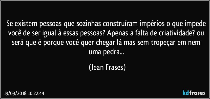 Se existem pessoas que sozinhas construíram impérios o que impede você de ser igual à essas pessoas? Apenas a falta de criatividade? ou será que é porque você quer chegar lá mas sem tropeçar em nem uma pedra... (Jean Frases)