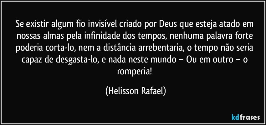 Se existir algum fio invisível criado por Deus que esteja atado em nossas almas pela infinidade dos tempos, nenhuma palavra forte poderia corta-lo, nem a distância arrebentaria, o tempo não seria capaz de desgasta-lo, e nada neste mundo – Ou em outro – o romperia! (Helisson Rafael)