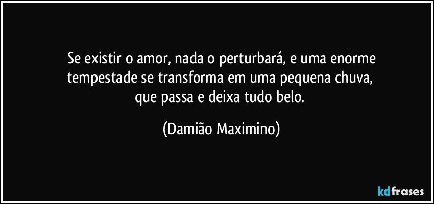 Se existir o amor, nada o perturbará, e uma enorme
tempestade se transforma em uma pequena chuva, 
que passa e deixa tudo belo. (Damião Maximino)