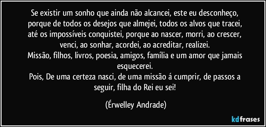 Se existir um sonho que ainda não alcancei, este eu desconheço, porque de todos os desejos que almejei, todos os alvos que tracei, até os impossíveis conquistei, porque ao nascer, morri, ao crescer, venci, ao sonhar, acordei, ao acreditar, realizei. 
Missão, filhos, livros, poesia, amigos, família e um amor que jamais esquecerei. 
Pois, De uma certeza nasci, de uma missão á cumprir, de passos a seguir, filha do Rei eu sei! (Érwelley Andrade)