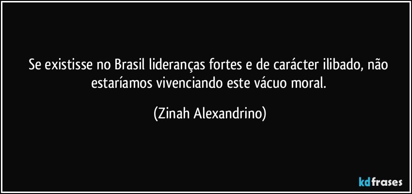 Se existisse no Brasil lideranças fortes e de carácter ilibado, não estaríamos vivenciando este vácuo moral. (Zinah Alexandrino)