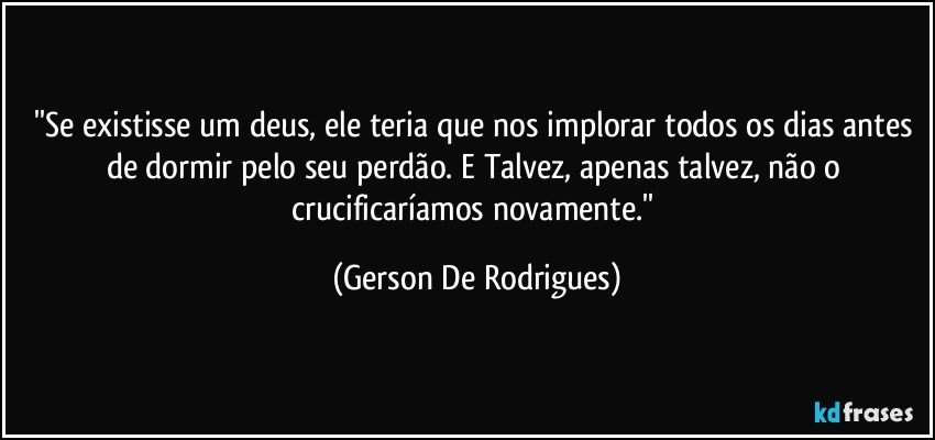 ''Se existisse um deus, ele teria que nos implorar todos os dias antes de dormir pelo seu perdão. E Talvez, apenas talvez, não o crucificaríamos novamente.'' (Gerson De Rodrigues)