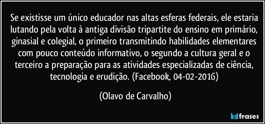 Se existisse um único educador nas altas esferas federais, ele estaria lutando pela volta à antiga divisão tripartite do ensino em primário, ginasial e colegial, o primeiro transmitindo habilidades elementares com pouco conteúdo informativo, o segundo a cultura geral e o terceiro a preparação para as atividades especializadas de ciência, tecnologia e erudição. (Facebook, 04-02-2016) (Olavo de Carvalho)