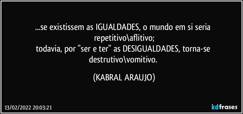 ...se existissem as IGUALDADES, o mundo em si seria repetitivo\aflitivo;
todavia, por "ser e ter" as DESIGUALDADES, torna-se destrutivo\vomitivo. (KABRAL ARAUJO)