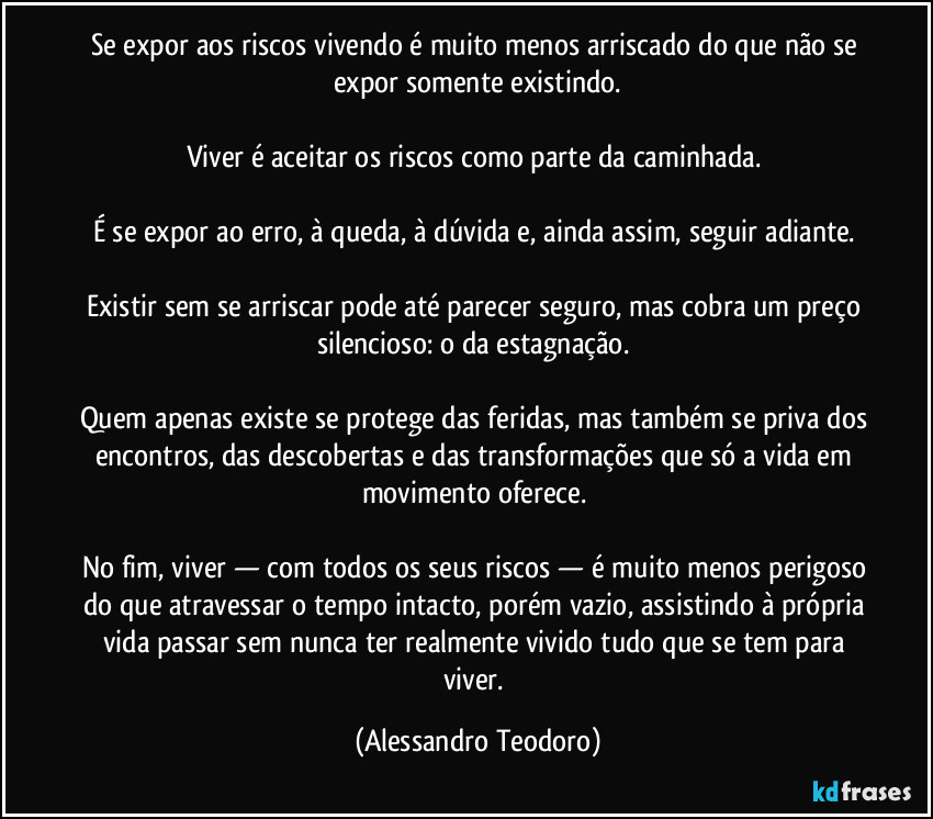 Se expor aos riscos vivendo é muito menos arriscado do que não se expor somente existindo.

Viver é aceitar os riscos como parte da caminhada. 

É se expor ao erro, à queda, à dúvida e, ainda assim, seguir adiante. 

Existir sem se arriscar pode até parecer seguro, mas cobra um preço silencioso: o da estagnação. 

Quem apenas existe se protege das feridas, mas também se priva dos encontros, das descobertas e das transformações que só a vida em movimento oferece. 

No fim, viver — com todos os seus riscos — é muito menos perigoso do que atravessar o tempo intacto, porém vazio, assistindo à própria vida passar sem nunca ter realmente vivido tudo que se tem para viver. (Alessandro Teodoro)