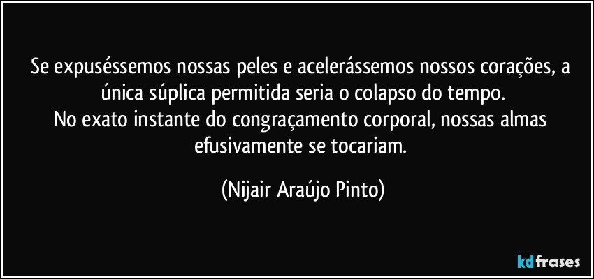 Se expuséssemos nossas peles e acelerássemos nossos corações, a única súplica permitida seria o colapso do tempo.
No exato instante do congraçamento corporal, nossas almas efusivamente se tocariam. (Nijair Araújo Pinto)