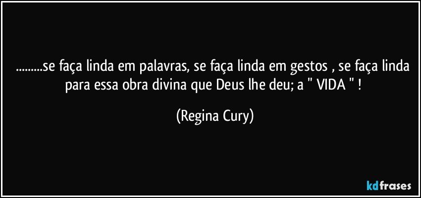 ...se faça linda em palavras, se faça linda em gestos , se faça linda para essa  obra divina que Deus lhe deu;  a "  VIDA "  ! (Regina Cury)