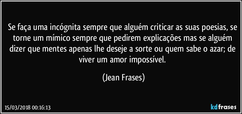 Se faça uma incógnita sempre que alguém criticar as suas poesias, se torne um mímico sempre que pedirem explicações mas se alguém dizer que mentes apenas lhe deseje a sorte ou quem sabe o azar; de viver um amor impossível. (Jean Frases)