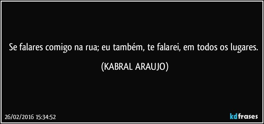 Se falares comigo na rua; eu também, te falarei, em todos os lugares. (KABRAL ARAUJO)