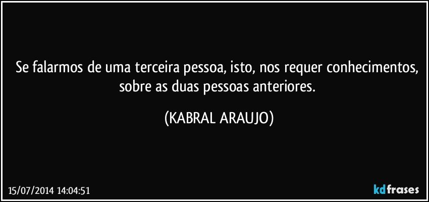 Se falarmos de uma terceira pessoa, isto, nos requer conhecimentos, sobre as duas pessoas anteriores. (KABRAL ARAUJO)