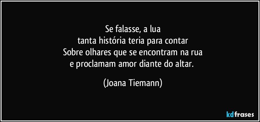 Se falasse, a lua
tanta história teria para contar
Sobre olhares que se encontram na rua
e proclamam amor diante do altar. (Joana Tiemann)