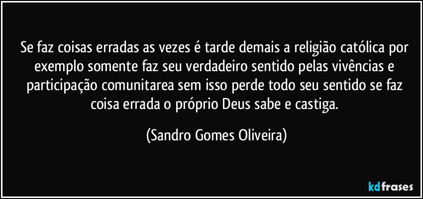 Se faz coisas erradas as vezes é tarde demais a religião católica por exemplo somente faz seu verdadeiro sentido pelas vivências e participação comunitarea sem isso perde todo seu sentido se faz coisa errada o próprio Deus sabe e castiga. (Sandro Gomes Oliveira)