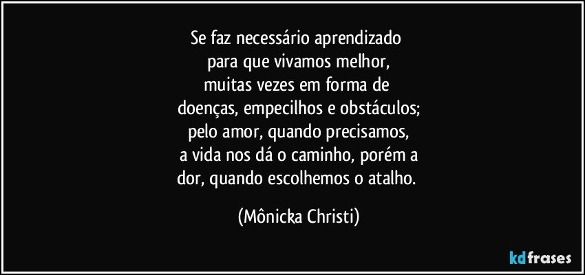 Se faz necessário aprendizado 
para que vivamos melhor,
muitas vezes em forma de 
doenças, empecilhos e obstáculos;
pelo amor, quando precisamos,
a vida nos dá o caminho, porém a
dor,  quando escolhemos o atalho. (Mônicka Christi)