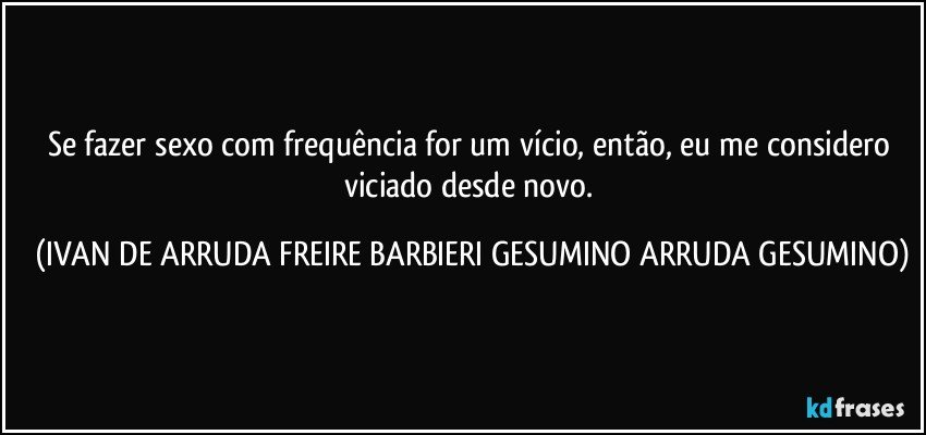 Se fazer sexo com frequência for um vício,  então, eu me considero viciado desde novo. (IVAN DE ARRUDA FREIRE BARBIERI GESUMINO ARRUDA GESUMINO)