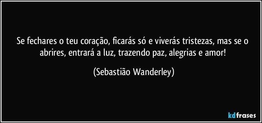 Se fechares o teu coração, ficarás só e viverás tristezas, mas se o abrires, entrará a luz, trazendo paz, alegrias e amor! (Sebastião Wanderley)