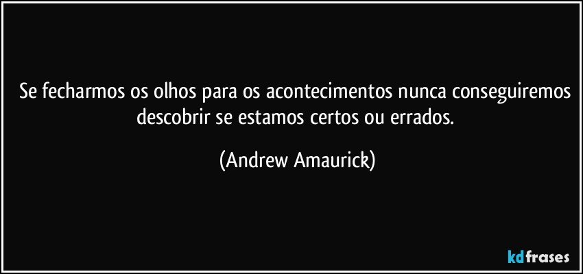 Se fecharmos os olhos para os acontecimentos nunca conseguiremos descobrir se estamos certos ou errados. (Andrew Amaurick)