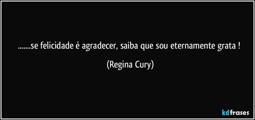 ...se felicidade é agradecer, saiba que sou eternamente grata ! (Regina Cury)