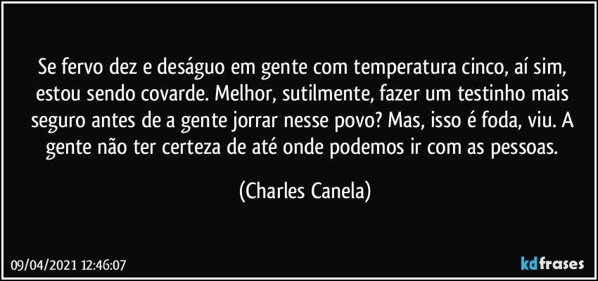 Se fervo dez e deságuo em gente com temperatura cinco, aí sim, estou sendo covarde. Melhor, sutilmente, fazer um testinho mais seguro antes de a gente jorrar nesse povo? Mas, isso é foda, viu. A gente não ter certeza de até onde podemos ir com as pessoas. (Charles Canela)