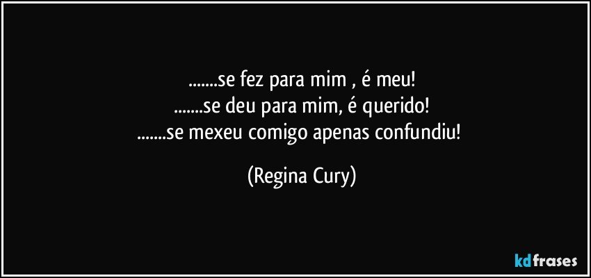 ...se fez para mim , é meu!
...se deu para mim, é querido!
...se mexeu comigo apenas confundiu! (Regina Cury)