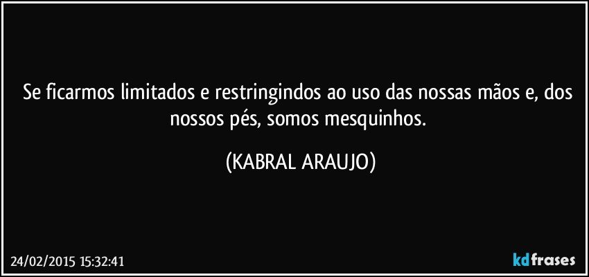 Se ficarmos limitados e restringindos ao uso das nossas mãos e, dos nossos pés, somos mesquinhos. (KABRAL ARAUJO)