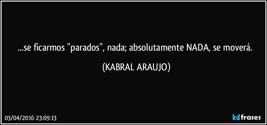 ...se ficarmos "parados", nada; absolutamente NADA, se moverá. (KABRAL ARAUJO)