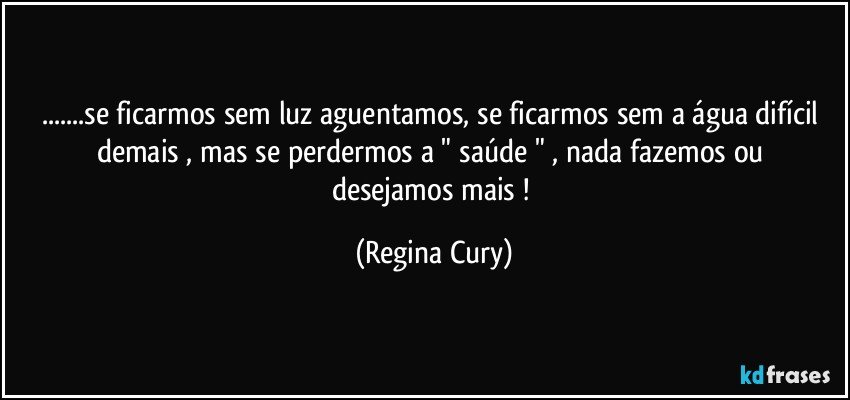 ...se ficarmos  sem luz aguentamos, se  ficarmos  sem a água  difícil demais , mas se  perdermos   a " saúde " , nada  fazemos ou  desejamos mais ! (Regina Cury)