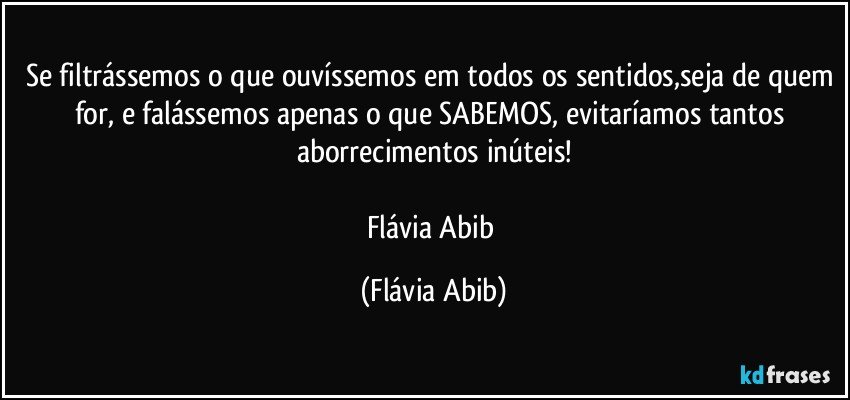 Se filtrássemos o que ouvíssemos em todos os sentidos,seja de quem for, e falássemos apenas o que SABEMOS, evitaríamos tantos aborrecimentos inúteis!

Flávia Abib (Flávia Abib)