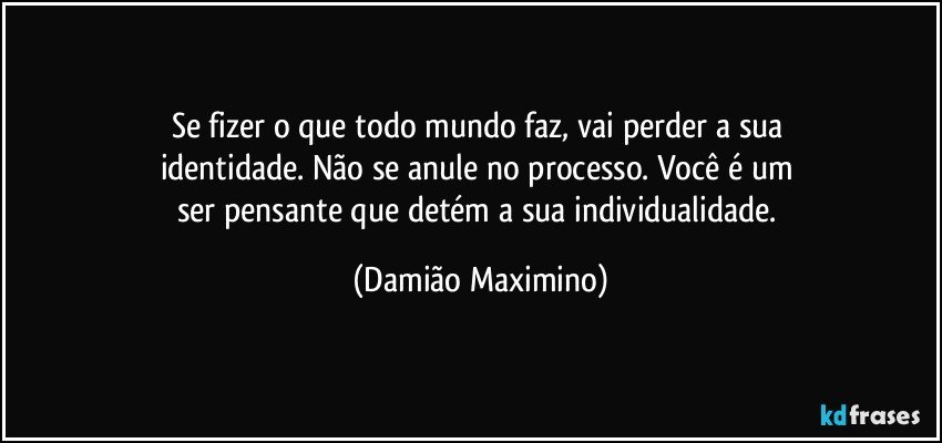 Se fizer o que todo mundo faz, vai perder a sua 
identidade. Não se anule no processo. Você é um 
ser pensante que detém a sua individualidade. (Damião Maximino)