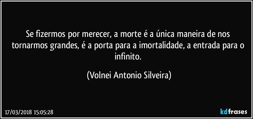 Se fizermos por merecer, a morte é a única maneira de nos tornarmos grandes, é a porta para a imortalidade, a entrada para o infinito. (Volnei Antonio Silveira)