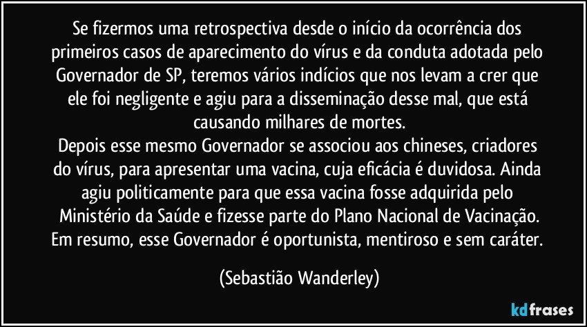 Se fizermos uma retrospectiva desde o início da ocorrência dos primeiros casos de aparecimento do vírus e da conduta adotada pelo Governador de SP, teremos vários indícios que nos levam a crer que ele foi negligente e agiu para a disseminação desse mal, que está causando milhares de mortes.
Depois esse mesmo Governador se associou aos chineses, criadores do vírus, para apresentar uma vacina, cuja eficácia é duvidosa. Ainda agiu politicamente para que essa vacina fosse adquirida pelo Ministério da Saúde e fizesse parte do Plano Nacional de Vacinação.
Em resumo, esse Governador é oportunista, mentiroso e sem caráter. (Sebastião Wanderley)