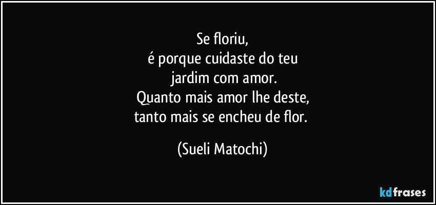 Se floriu,
é porque cuidaste do teu
 jardim com amor.
Quanto mais amor lhe deste,
tanto mais se encheu de flor. (Sueli Matochi)