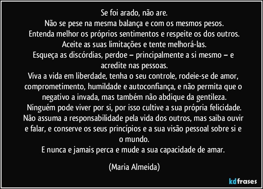 Se foi arado, não are.
Não se pese na mesma balança e com os mesmos pesos.
Entenda melhor os próprios sentimentos e respeite os dos outros.
Aceite as suas limitações e tente melhorá-las.
Esqueça as discórdias, perdoe – principalmente a si mesmo – e acredite nas pessoas.
Viva a vida em liberdade, tenha o seu controle, rodeie-se de amor, comprometimento, humildade e autoconfiança, e não permita que o negativo a invada, mas também não abdique da gentileza.
Ninguém pode viver por si, por isso cultive a sua própria felicidade.
Não assuma a responsabilidade pela vida dos outros, mas saiba ouvir e falar, e conserve os seus princípios e a sua visão pessoal sobre si e o mundo.
E nunca e jamais perca e mude a sua capacidade de amar. (Maria Almeida)