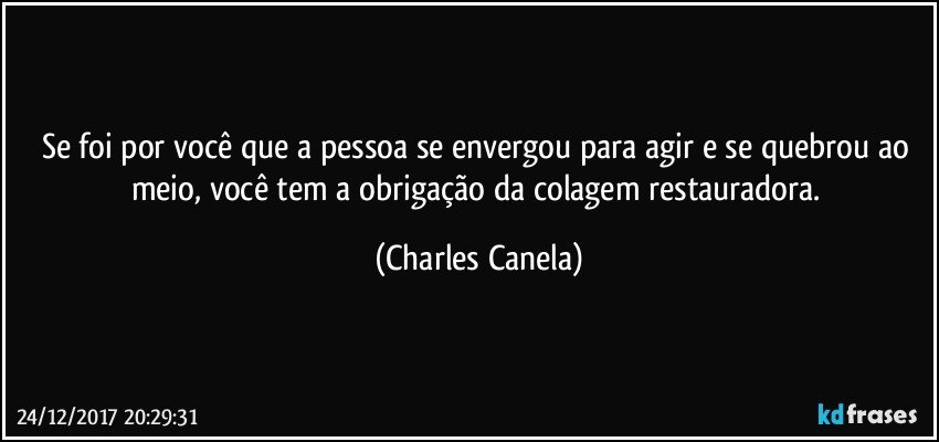 Se foi por você que a pessoa se envergou para agir e se quebrou ao meio, você tem a obrigação da colagem restauradora. (Charles Canela)