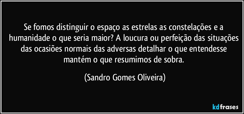 Se fomos distinguir o espaço as estrelas as constelações e a humanidade o que seria maior? A loucura ou perfeição das situações das ocasiões normais das adversas detalhar o que entendesse mantém o que resumimos de sobra. (Sandro Gomes Oliveira)