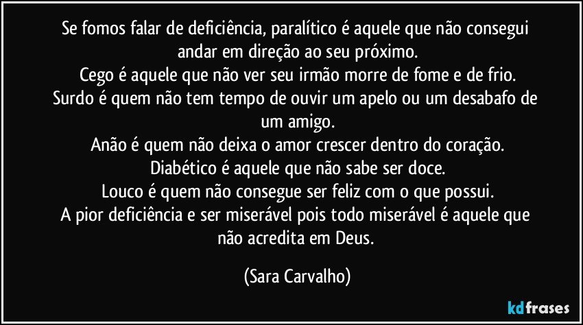Se fomos falar de deficiência,  paralítico é aquele que não consegui andar em direção ao seu próximo.
Cego é  aquele que não ver seu irmão morre de fome e de frio.
Surdo é quem não tem tempo  de ouvir um apelo ou um desabafo de um amigo.
Anão é quem não deixa o amor crescer dentro do coração.
Diabético é aquele que não sabe ser doce.
Louco é  quem não consegue ser feliz com o que possui.
A pior deficiência e ser miserável pois todo miserável é aquele que não acredita em Deus. (Sara Carvalho)