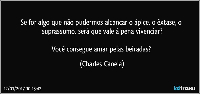 Se for algo que não pudermos alcançar o ápice, o êxtase, o suprassumo, será que vale à pena vivenciar?

Você consegue amar pelas beiradas? (Charles Canela)