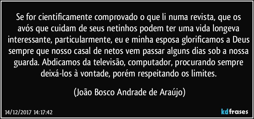 Se for cientificamente comprovado o que li numa revista, que os avós que cuidam de seus netinhos podem ter uma vida longeva interessante, particularmente, eu e minha esposa glorificamos a Deus sempre que nosso casal de netos vem passar alguns dias sob a nossa guarda. Abdicamos da televisão, computador, procurando sempre deixá-los à vontade, porém respeitando os limites. (João Bosco Andrade de Araújo)